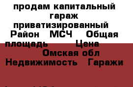 продам капитальный гараж приватизированный › Район ­ МСЧ9 › Общая площадь ­ 16 › Цена ­ 240 000 - Омская обл. Недвижимость » Гаражи   